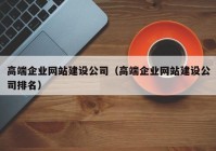 高端企业网站建设公司（高端企业网站建设公司排名）